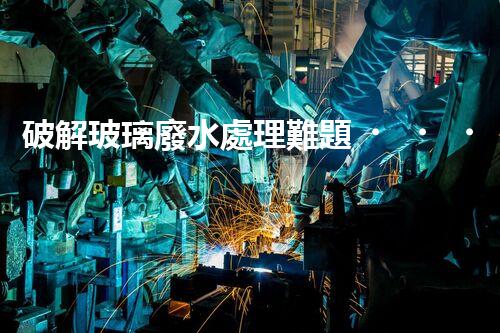 破解玻璃廢水處理難題？探索綠色環(huán)保新路徑！